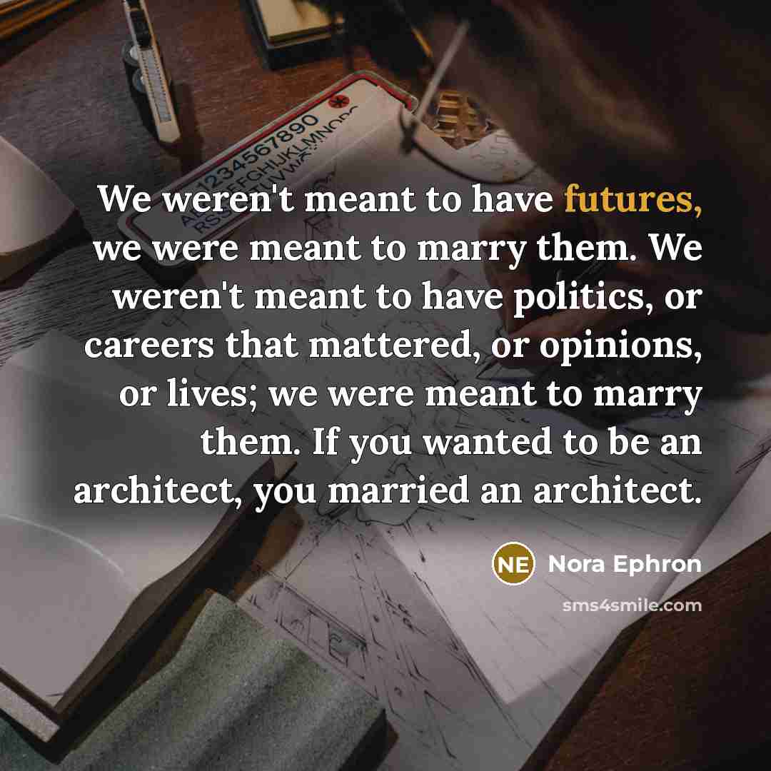“We weren't meant to have futures, we were meant to marry them. We weren't meant to have politics, or careers that mattered, or opinions, or lives; we were meant to marry them. If you wanted to be an architect, you married an architect.” quote by Nora Ephron