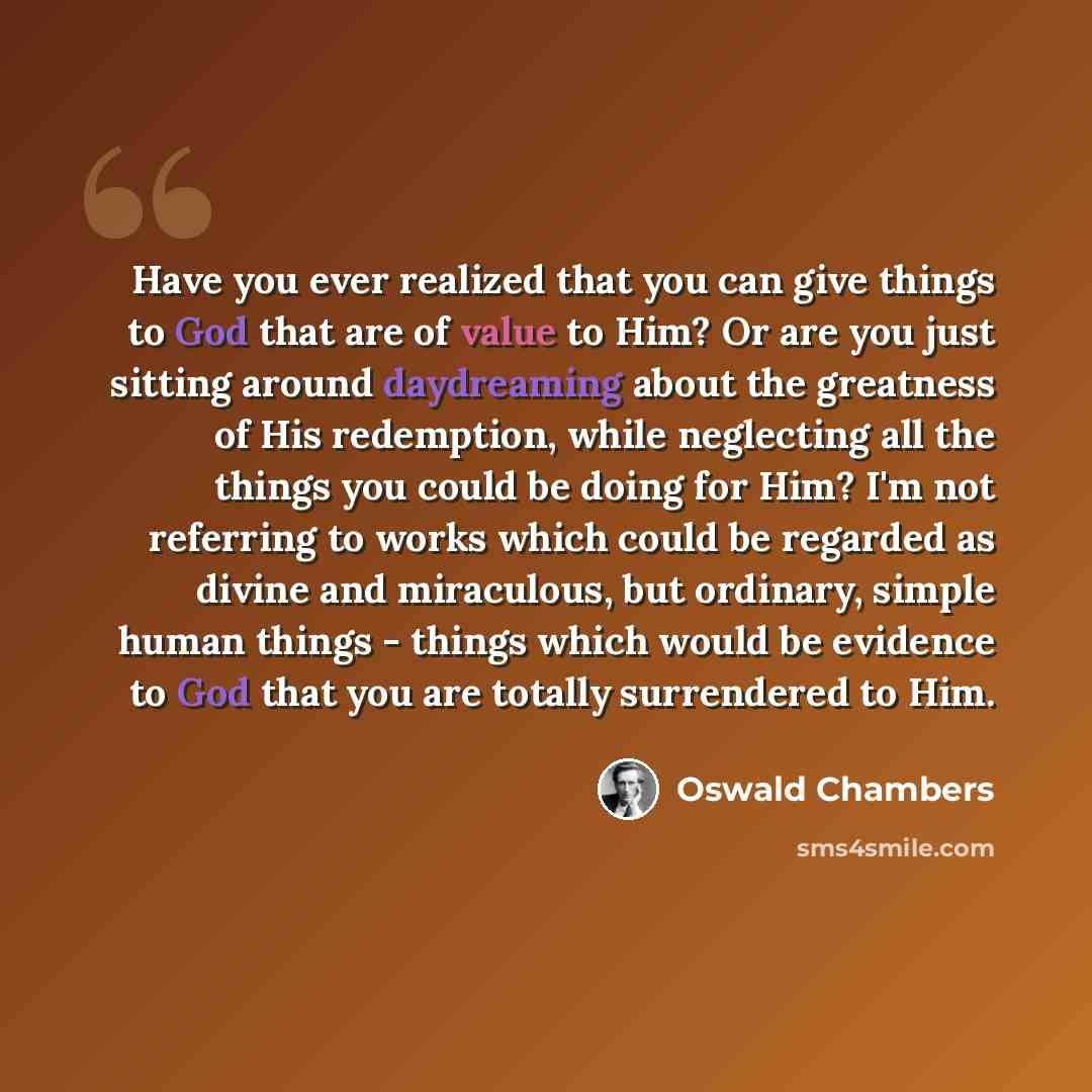 “Have you ever realized that you can give things to God that are of value to Him? Or are you just sitting around daydreaming about the greatness of His redemption, while neglecting all the things you could be doing for Him? I'm not referring to works which could be regarded as divine and…” quote by Oswald Chambers