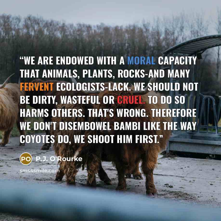 “We are endowed with a moral capacity that animals, plants, rocks-and many fervent ecologists-lack. We should not be dirty, wasteful or cruel. To do so harms others. That's wrong. Therefore we don't disembowel Bambi like the way coyotes do, we shoot him first.” quote by P.J. O'Rourke