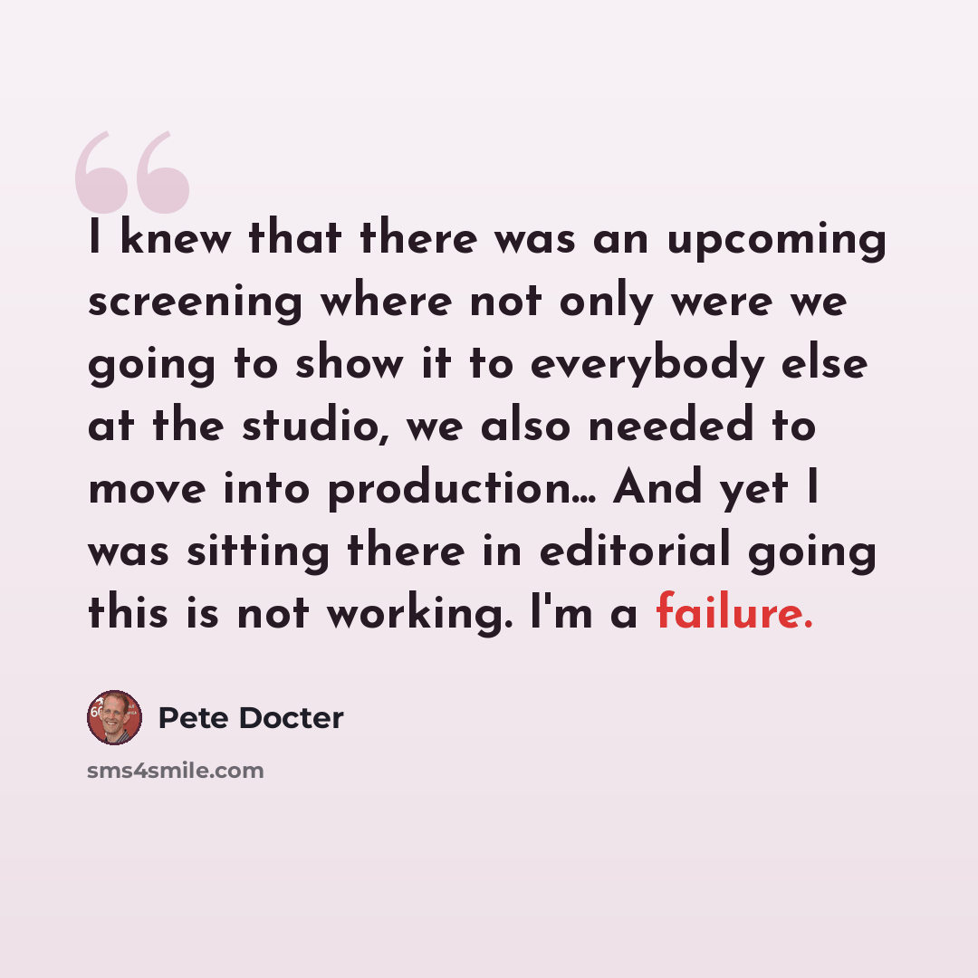 “I knew that there was an upcoming screening where not only were we going to show it to everybody else at the studio, we also needed to move into production... And yet I was sitting there in editorial going this is not working. I'm a failure.” quote by Pete Docter