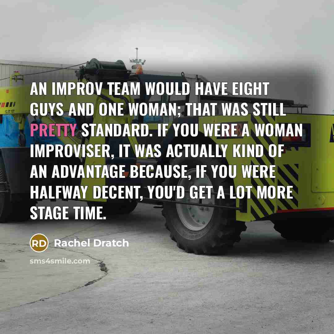 “An improv team would have eight guys and one woman; that was still pretty standard. If you were a woman improviser, it was actually kind of an advantage because, if you were halfway decent, you'd get a lot more stage time.” quote by Rachel Dratch