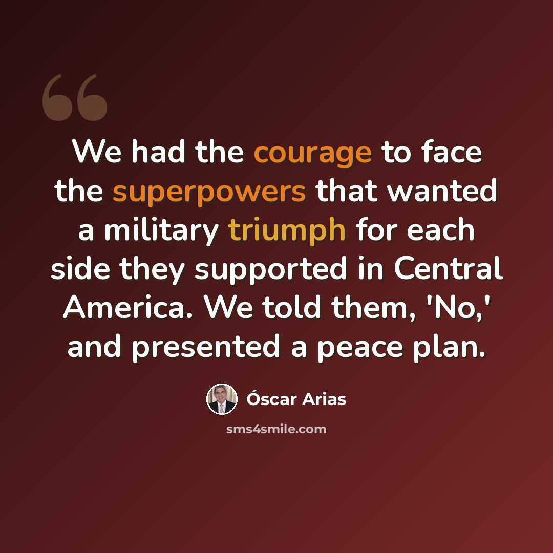 “We had the courage to face the superpowers that wanted a military triumph for each side they supported in Central America. We told them, 'No,' and presented a peace plan.” quote by Óscar Arias