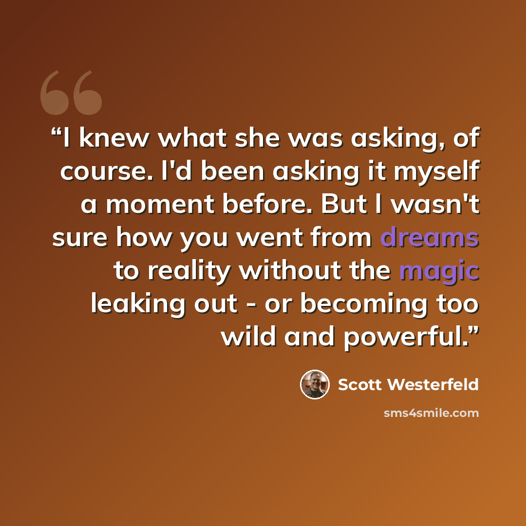“I knew what she was asking, of course. I'd been asking it myself a moment before. But I wasn't sure how you went from dreams to reality without the magic leaking out - or becoming too wild and powerful.” quote by Scott Westerfeld
