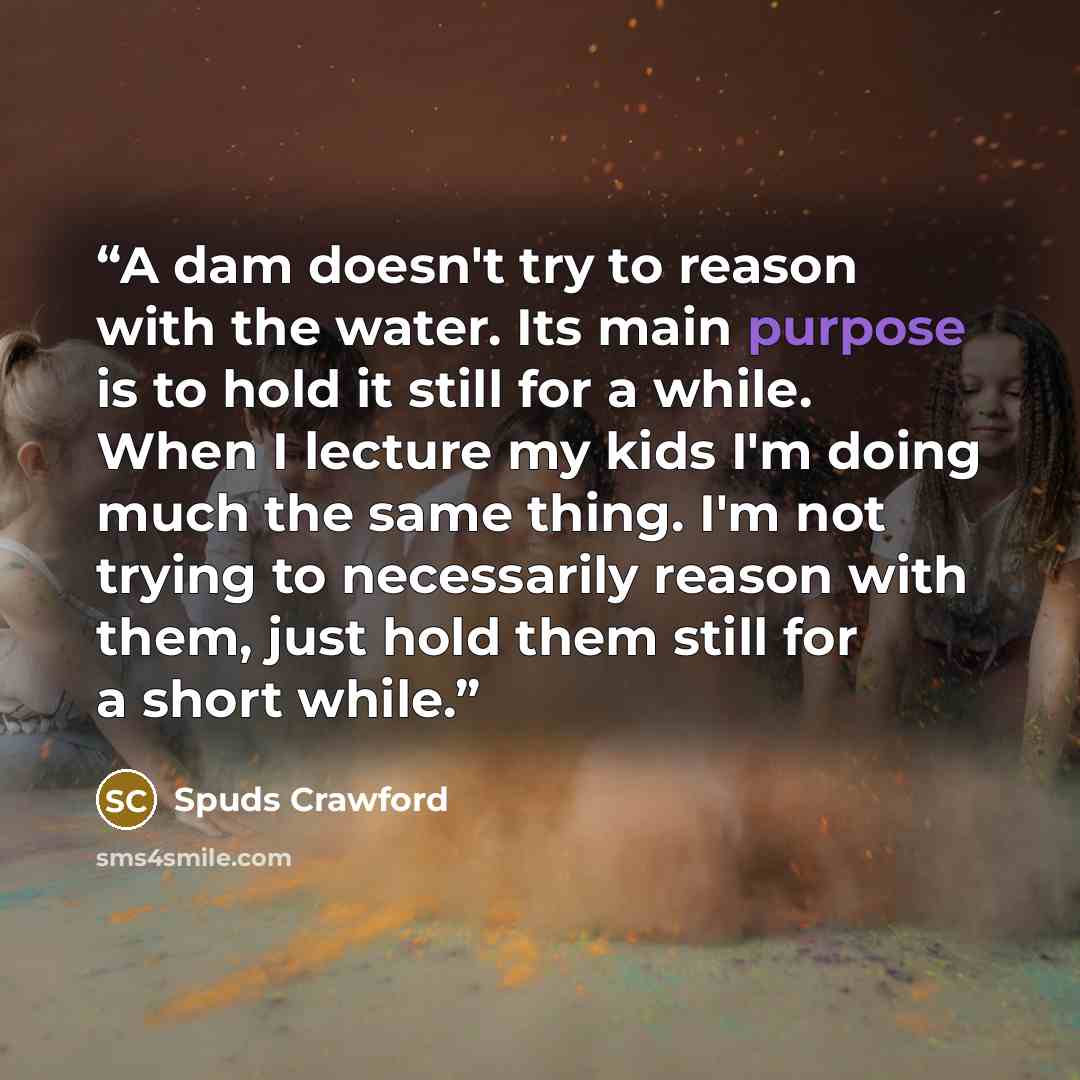 “A dam doesn't try to reason with the water. Its main purpose is to hold it still for a while. When I lecture my kids I'm doing much the same thing. I'm not trying to necessarily reason with them, just hold them still for a short while.” quote by Spuds Crawford