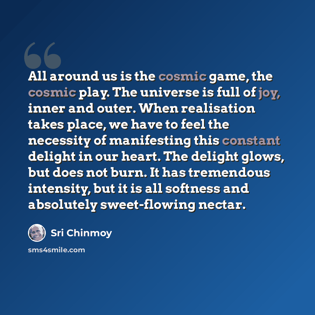 “All around us is the cosmic game, the cosmic play. The universe is full of joy, inner and outer. When realisation takes place, we have to feel the necessity of manifesting this constant delight in our heart. The delight glows, but does not burn. It has tremendous intensity, but it is all softness…” quote by Sri Chinmoy