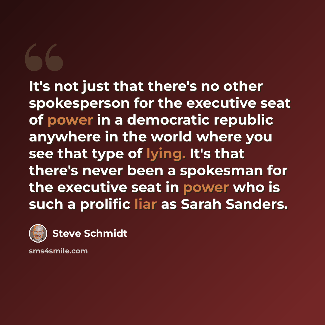 “It's not just that there's no other spokesperson for the executive seat of power in a democratic republic anywhere in the world where you see that type of lying. It's that there's never been a spokesman for the executive seat in power who is such a prolific liar as Sarah Sanders.” quote by Steve Schmidt