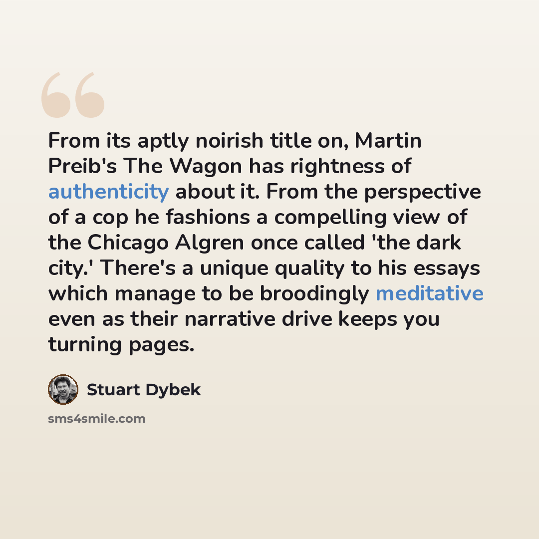 “From its aptly noirish title on, Martin Preib's The Wagon has rightness of authenticity about it. From the perspective of a cop he fashions a compelling view of the Chicago Algren once called 'the dark city.' There's a unique quality to his essays which manage to be broodingly meditative even as…” quote by Stuart Dybek