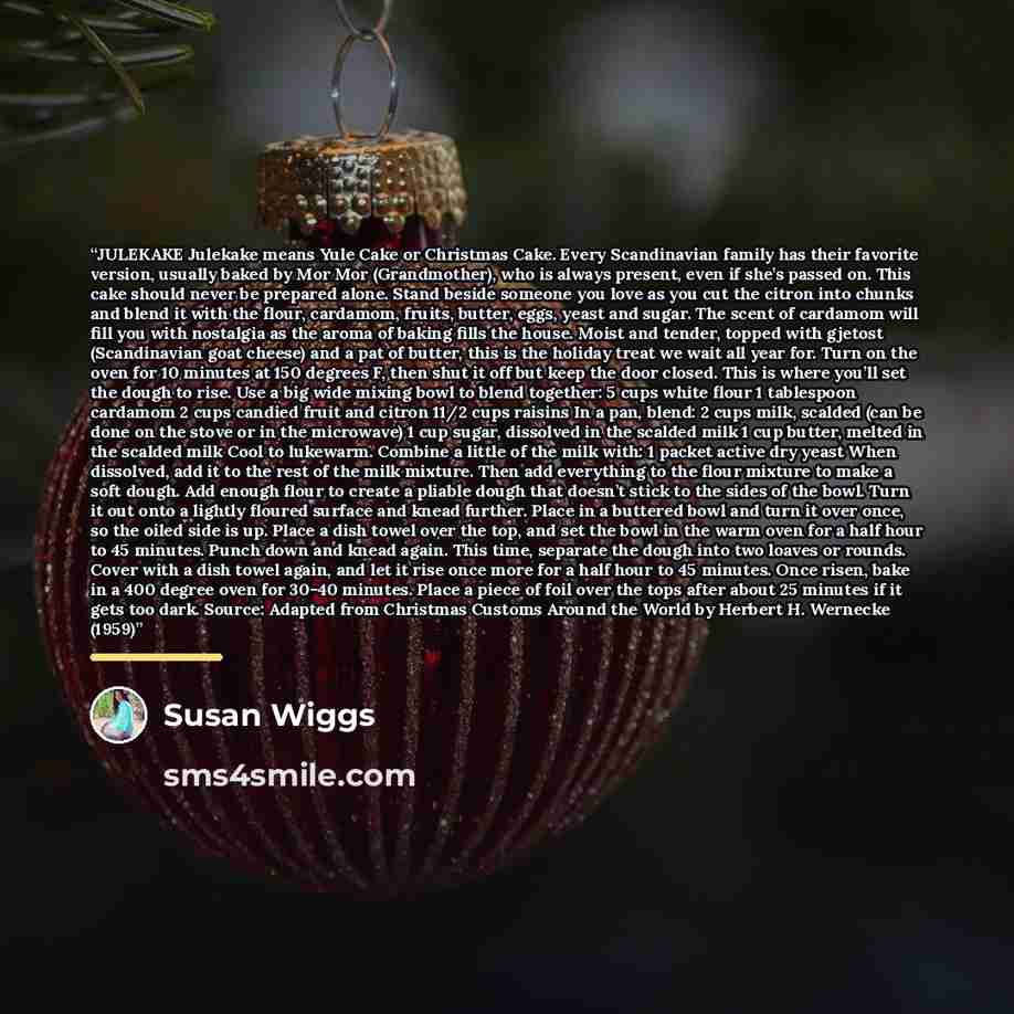 “JULEKAKE Julekake means Yule Cake or Christmas Cake. Every Scandinavian family has their favorite version, usually baked by Mor Mor (Grandmother), who is always present, even if she’s passed on. This cake should never be prepared alone. Stand beside someone you love as you cut the citron into…” quote by Susan Wiggs