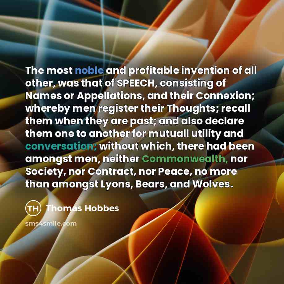 “The most noble and profitable invention of all other, was that of SPEECH, consisting of Names or Appellations, and their Connexion; whereby men register their Thoughts; recall them when they are past; and also declare them one to another for mutuall utility and conversation; without which, there…” quote by Thomas Hobbes