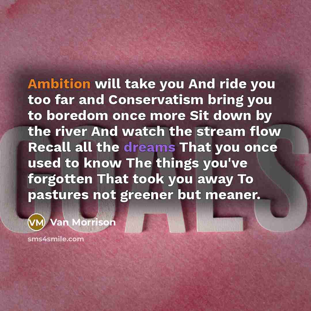 “Ambition will take you And ride you too far and Conservatism bring you to boredom once more Sit down by the river And watch the stream flow Recall all the dreams That you once used to know The things you've forgotten That took you away To pastures not greener but meaner.” quote by Van Morrison