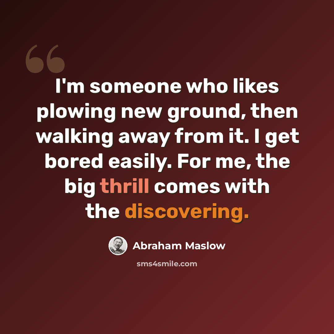 “I'm someone who likes plowing new ground, then walking away from it. I get bored easily. For me, the big thrill comes with the discovering.” quote by Abraham Maslow