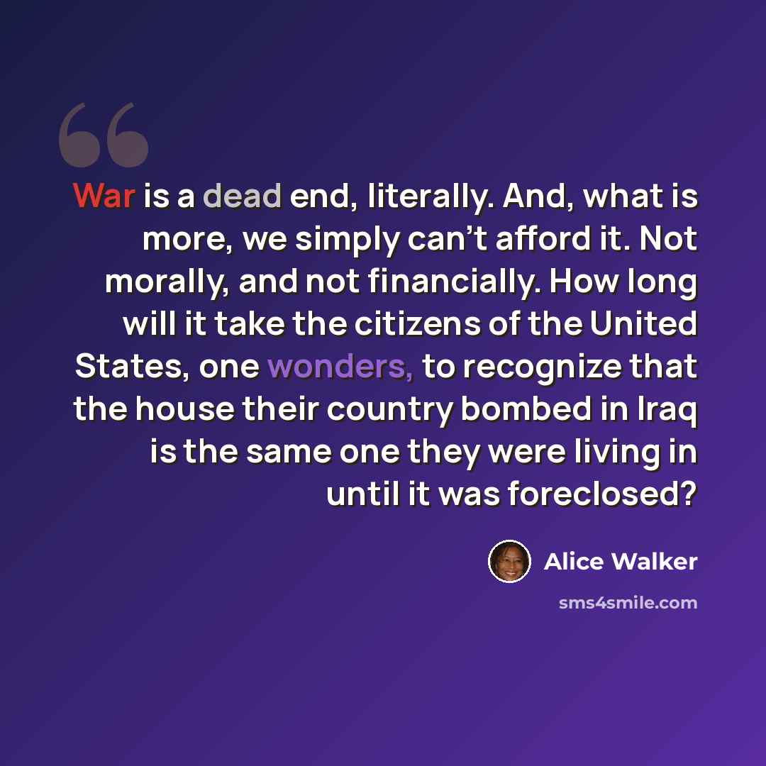 “War is a dead end, literally. And, what is more, we simply can't afford it. Not morally, and not financially. How long will it take the citizens of the United States, one wonders, to recognize that the house their country bombed in Iraq is the same one they were living in until it was foreclosed?” quote by Alice Walker