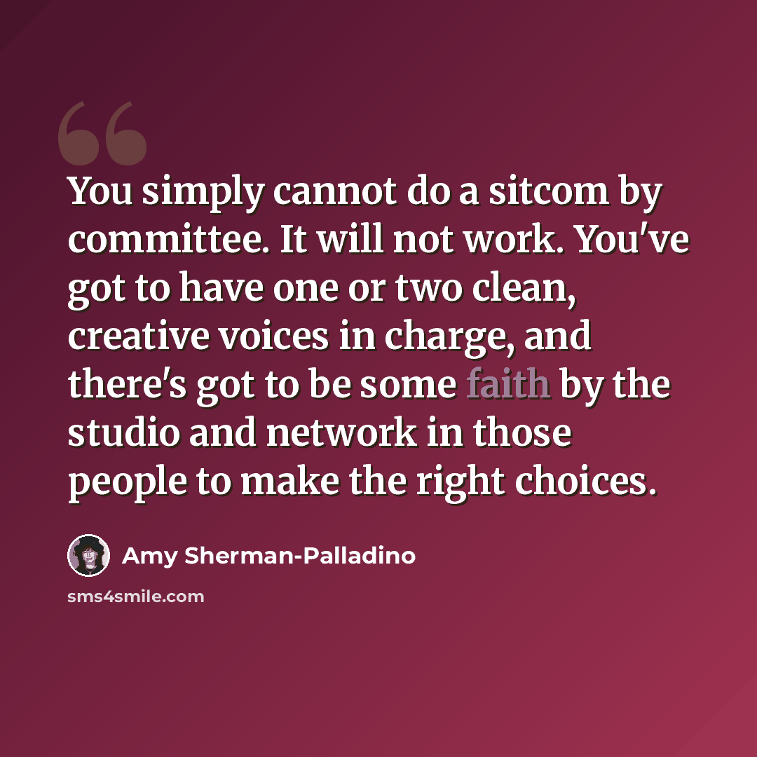 “You simply cannot do a sitcom by committee. It will not work. You've got to have one or two clean, creative voices in charge, and there's got to be some faith by the studio and network in those people to make the right choices.” quote by Amy Sherman-Palladino