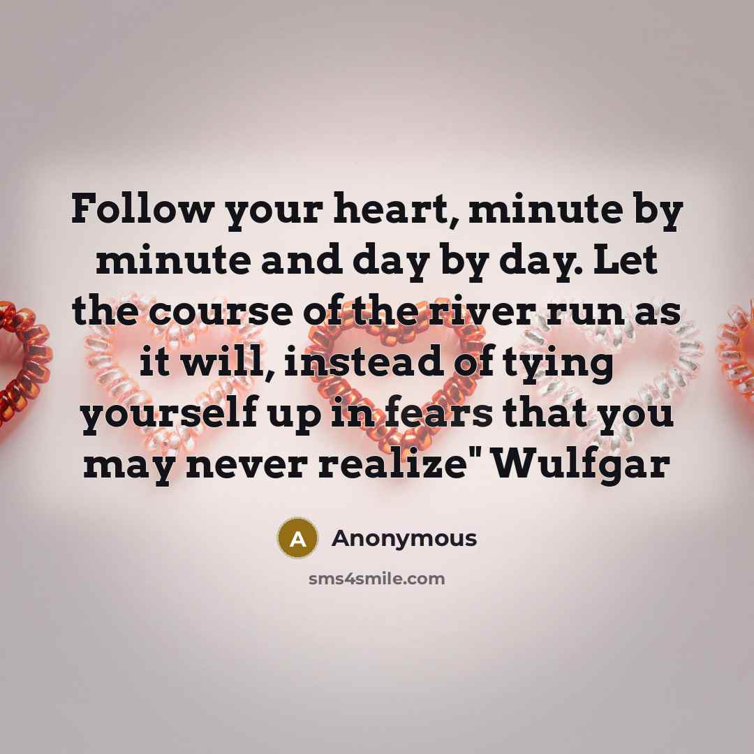 “Follow your heart, minute by minute and day by day. Let the course of the river run as it will, instead of tying yourself up in fears that you may never realize" Wulfgar” quote by Anonymous