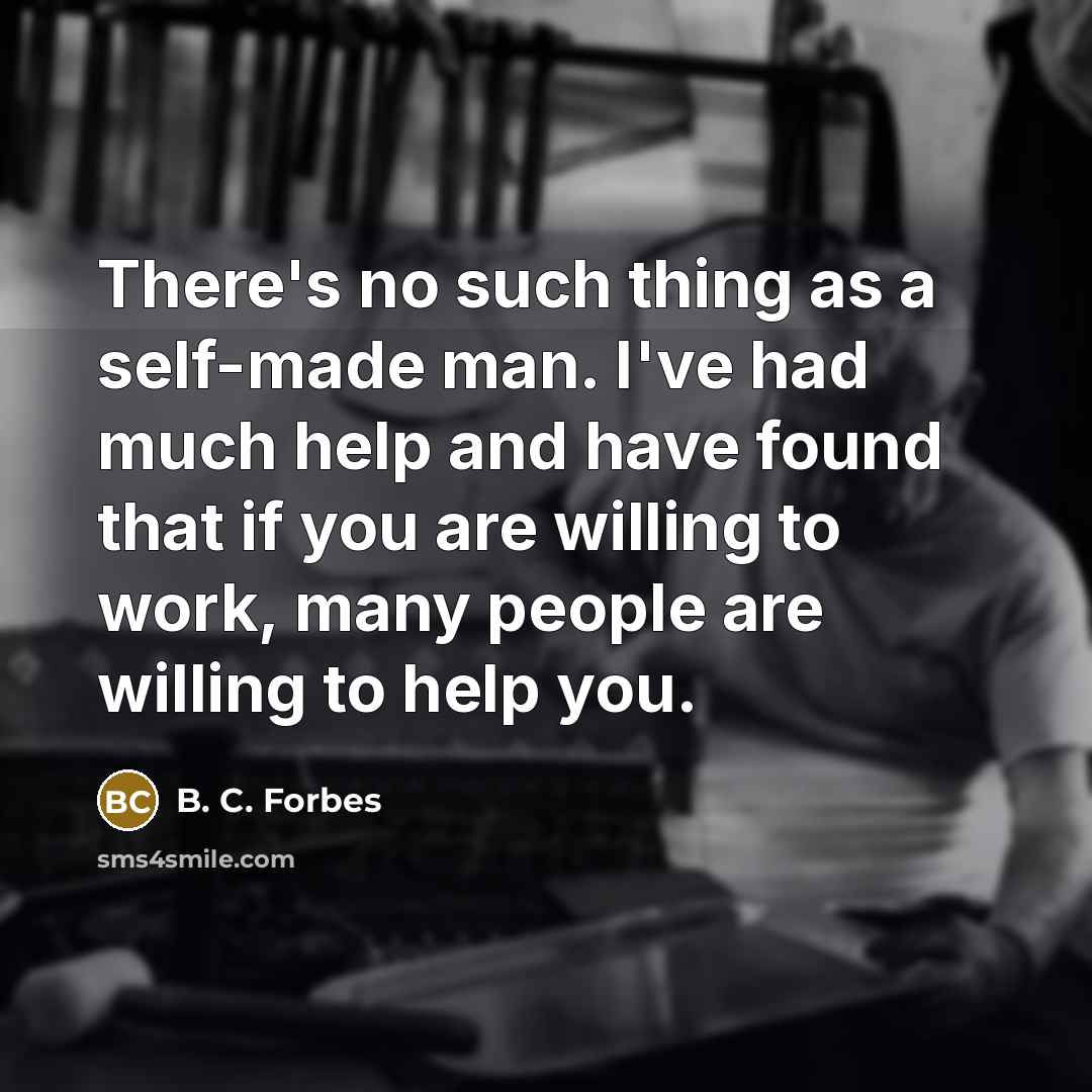 “There's no such thing as a self-made man. I've had much help and have found that if you are willing to work, many people are willing to help you.” quote by B. C. Forbes