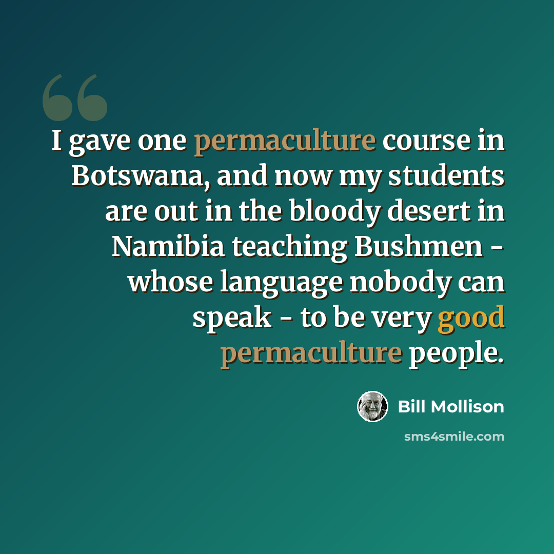 “I gave one permaculture course in Botswana, and now my students are out in the bloody desert in Namibia teaching Bushmen - whose language nobody can speak - to be very good permaculture people.” quote by Bill Mollison