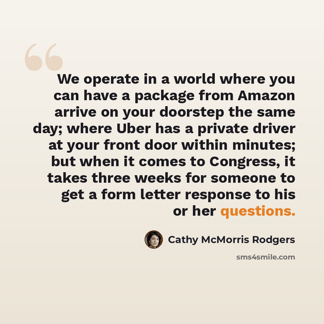 “We operate in a world where you can have a package from Amazon arrive on your doorstep the same day; where Uber has a private driver at your front door within minutes; but when it comes to Congress, it takes three weeks for someone to get a form letter response to his or her questions.” quote by Cathy McMorris Rodgers