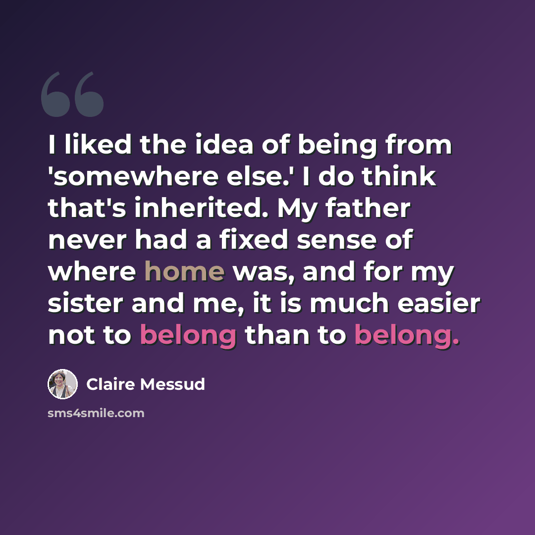 “I liked the idea of being from 'somewhere else.' I do think that's inherited. My father never had a fixed sense of where home was, and for my sister and me, it is much easier not to belong than to belong.” quote by Claire Messud