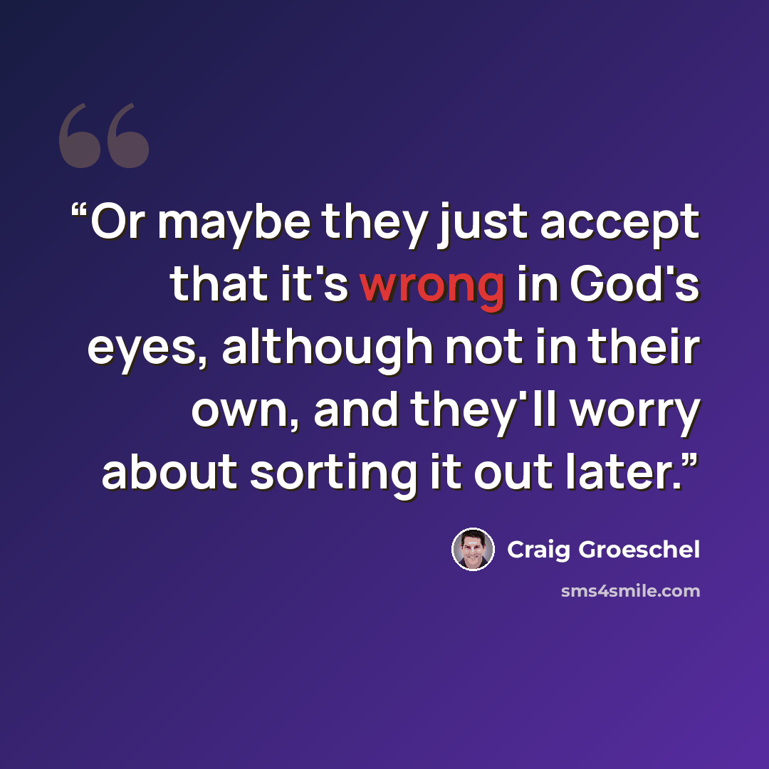 “Or maybe they just accept that it's wrong in God's eyes, although not in their own, and they'll worry about sorting it out later.” quote by Craig Groeschel