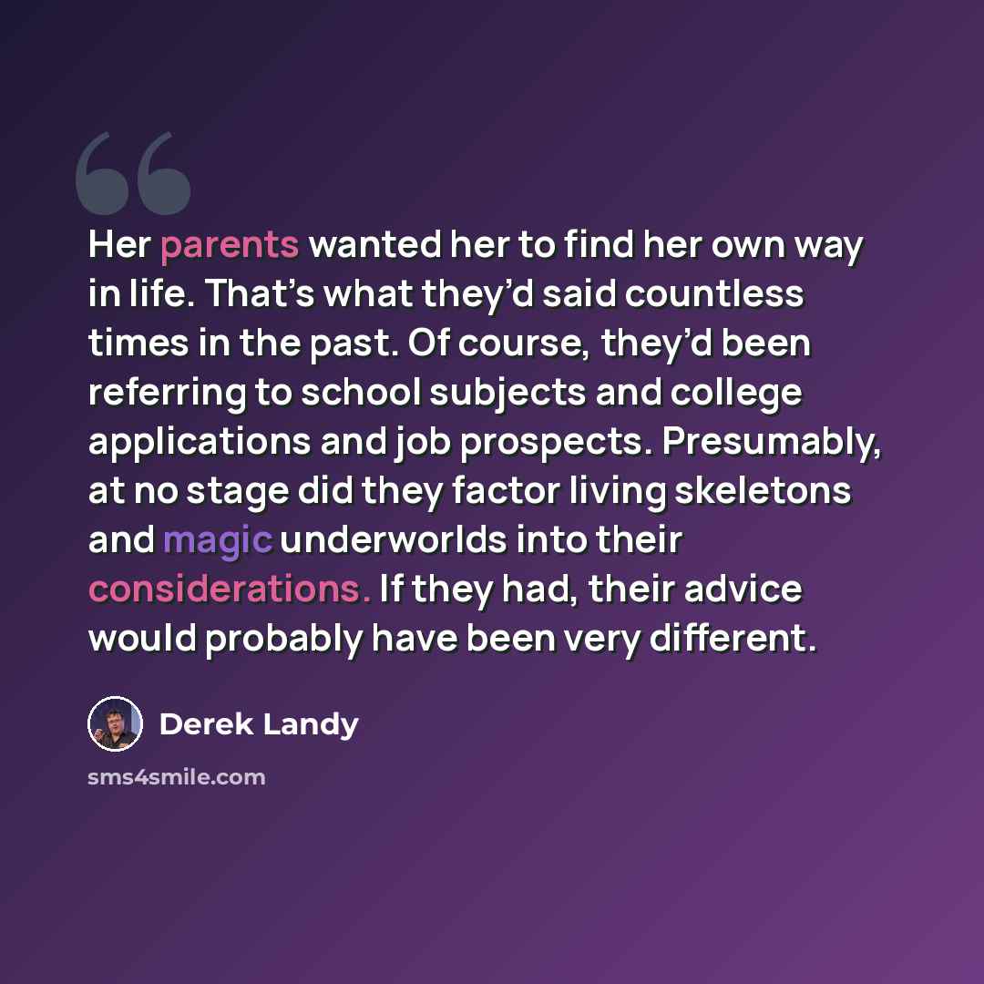 “Her parents wanted her to find her own way in life. That’s what they’d said countless times in the past. Of course, they’d been referring to school subjects and college applications and job prospects. Presumably, at no stage did they factor living skeletons and magic underworlds into their…” quote by Derek Landy