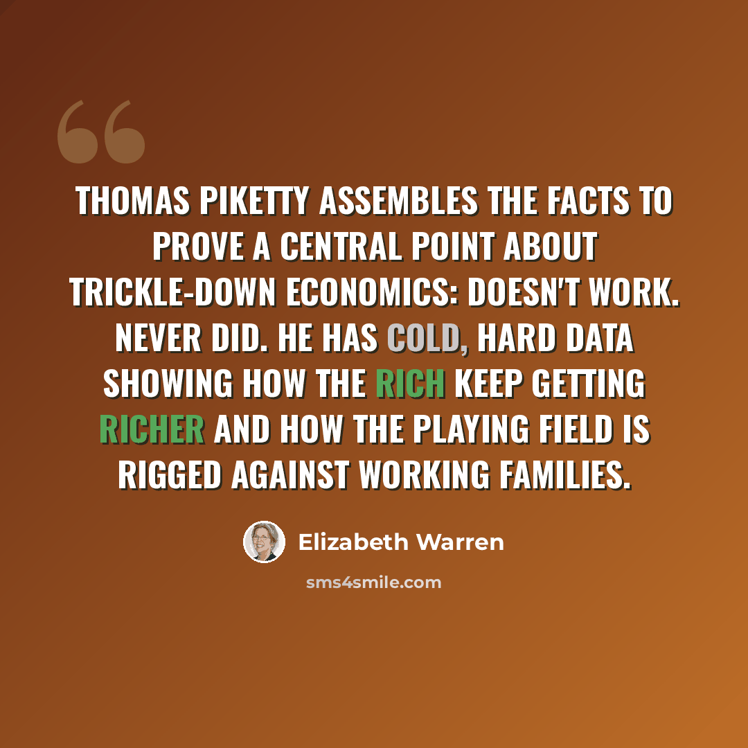 “Thomas Piketty assembles the facts to prove a central point about trickle-down economics: Doesn't work. Never did. He has cold, hard data showing how the rich keep getting richer and how the playing field is rigged against working families.” quote by Elizabeth Warren