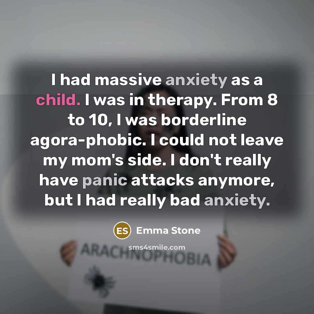 “I had massive anxiety as a child. I was in therapy. From 8 to 10, I was borderline agora-phobic. I could not leave my mom's side. I don't really have panic attacks anymore, but I had really bad anxiety.” quote by Emma Stone