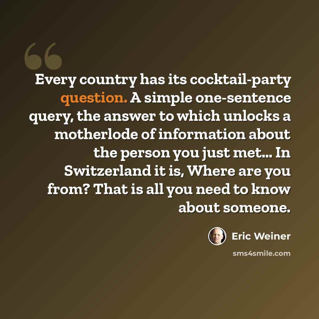 “Every country has its cocktail-party question. A simple one-sentence query, the answer to which unlocks a motherlode of information about the person you just met… In Switzerland it is, Where are you from? That is all you need to know about someone.” quote by Eric Weiner