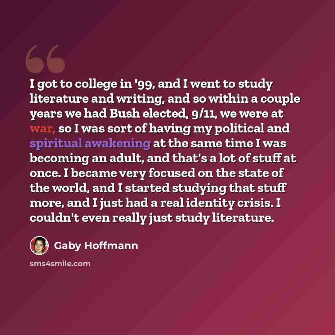 “I got to college in '99, and I went to study literature and writing, and so within a couple years we had Bush elected, 9/11, we were at war, so I was sort of having my political and spiritual awakening at the same time I was becoming an adult, and that's a lot of stuff at once. I became very…” quote by Gaby Hoffmann