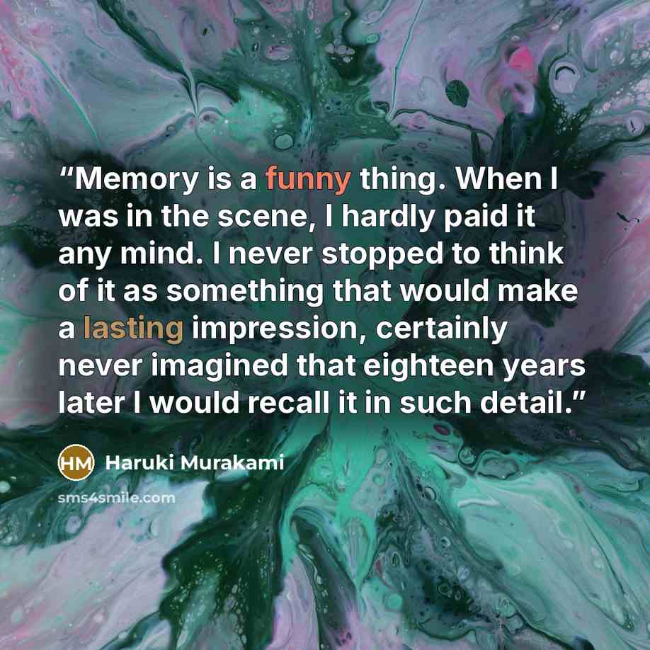 “Memory is a funny thing. When I was in the scene, I hardly paid it any mind. I never stopped to think of it as something that would make a lasting impression, certainly never imagined that eighteen years later I would recall it in such detail.” quote by Haruki Murakami
