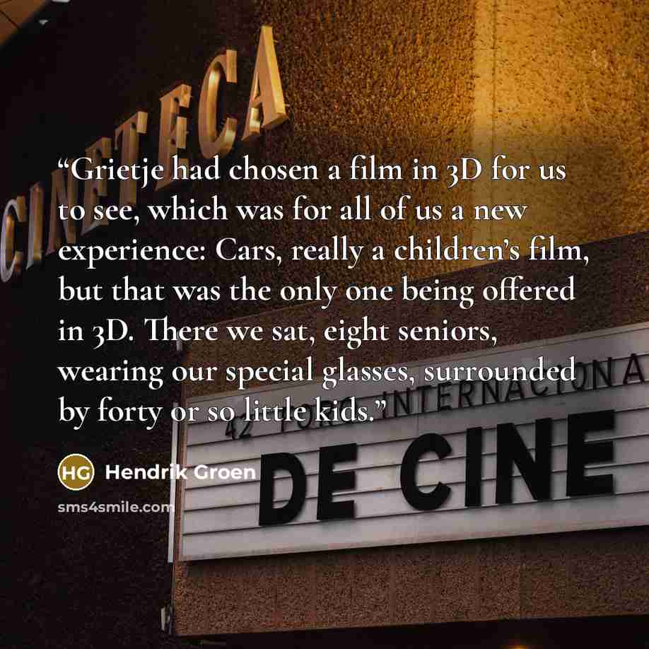 “Grietje had chosen a film in 3D for us to see, which was for all of us a new experience: Cars, really a children’s film, but that was the only one being offered in 3D. There we sat, eight seniors, wearing our special glasses, surrounded by forty or so little kids.” quote by Hendrik Groen