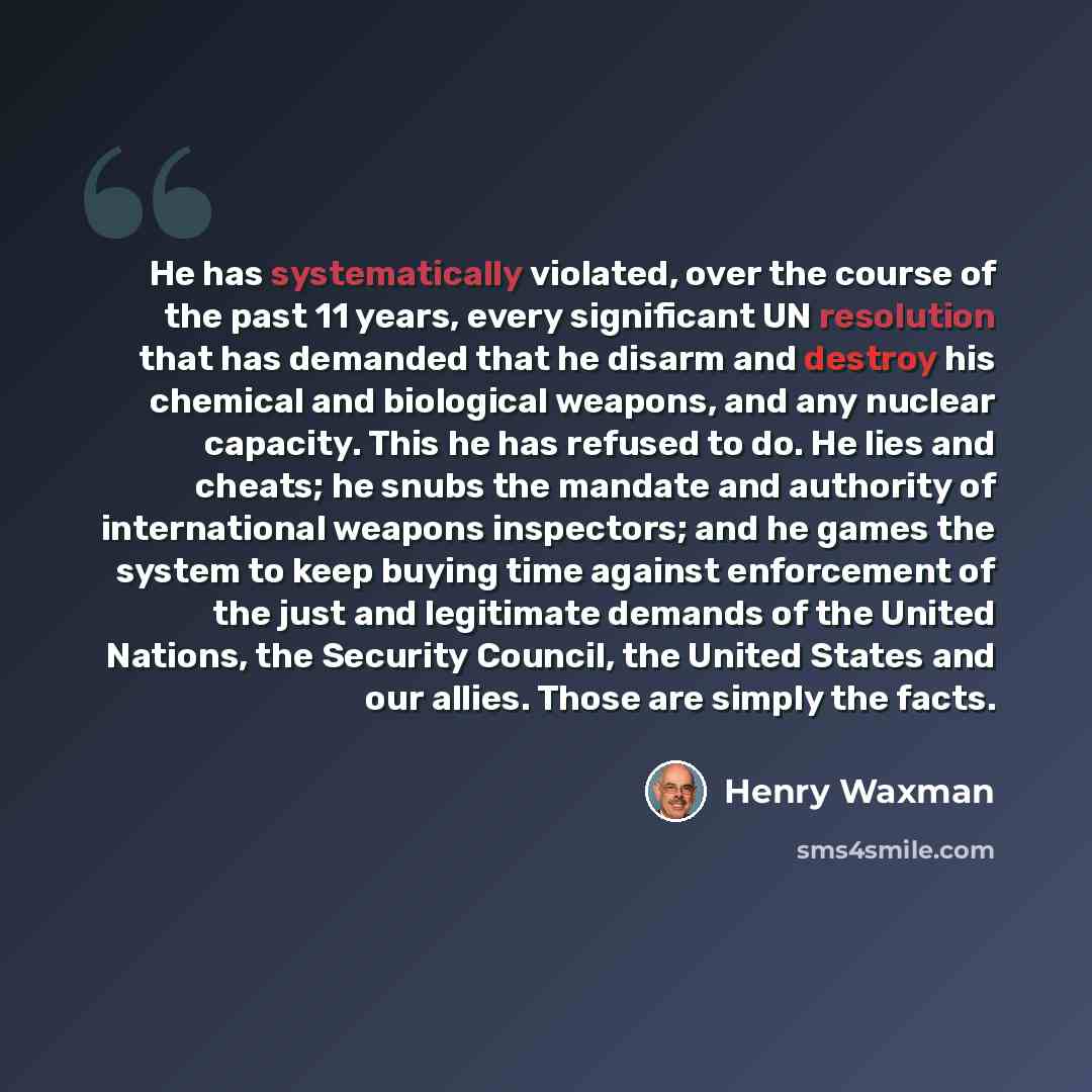 “He has systematically violated, over the course of the past 11 years, every significant UN resolution that has demanded that he disarm and destroy his chemical and biological weapons, and any nuclear capacity. This he has refused to do. He lies and cheats; he snubs the mandate and authority of…” quote by Henry Waxman