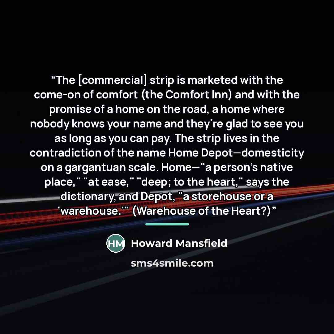 “The [commercial] strip is marketed with the come-on of comfort (the Comfort Inn) and with the promise of a home on the road, a home where nobody knows your name and they're glad to see you as long as you can pay. The strip lives in the contradiction of the name Home Depot—domesticity on a…” quote by Howard Mansfield