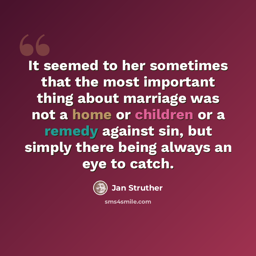 “It seemed to her sometimes that the most important thing about marriage was not a home or children or a remedy against sin, but simply there being always an eye to catch.” quote by Jan Struther
