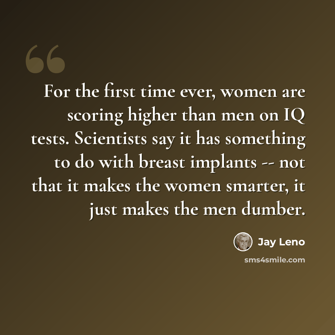 “For the first time ever, women are scoring higher than men on IQ tests. Scientists say it has something to do with breast implants -- not that it makes the women smarter, it just makes the men dumber.” quote by Jay Leno