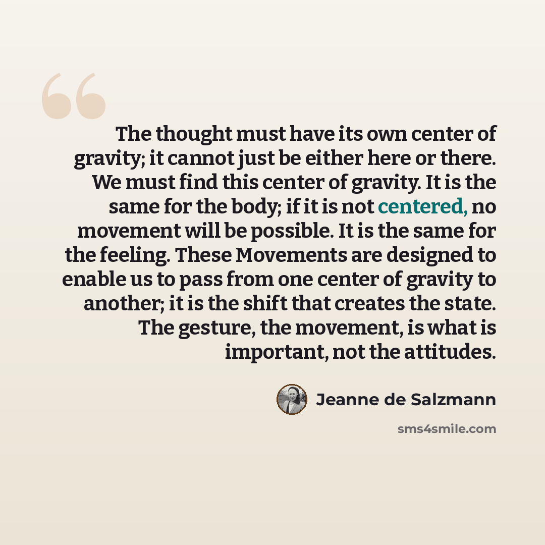 “The thought must have its own center of gravity; it cannot just be either here or there. We must find this center of gravity. It is the same for the body; if it is not centered, no movement will be possible. It is the same for the feeling. These Movements are designed to enable us to pass from one…” quote by Jeanne de Salzmann
