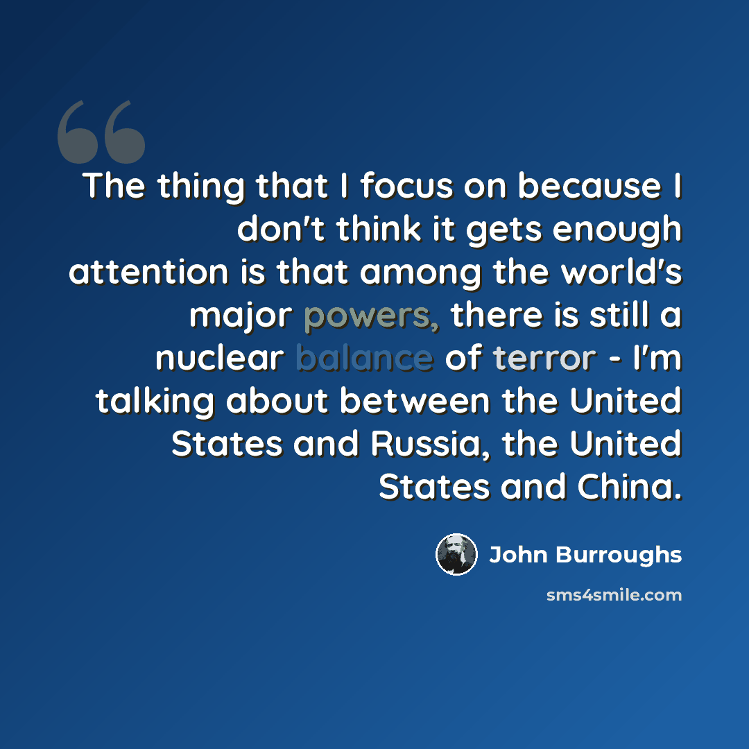 “The thing that I focus on because I don't think it gets enough attention is that among the world's major powers, there is still a nuclear balance of terror - I'm talking about between the United States and Russia, the United States and China.” quote by John Burroughs