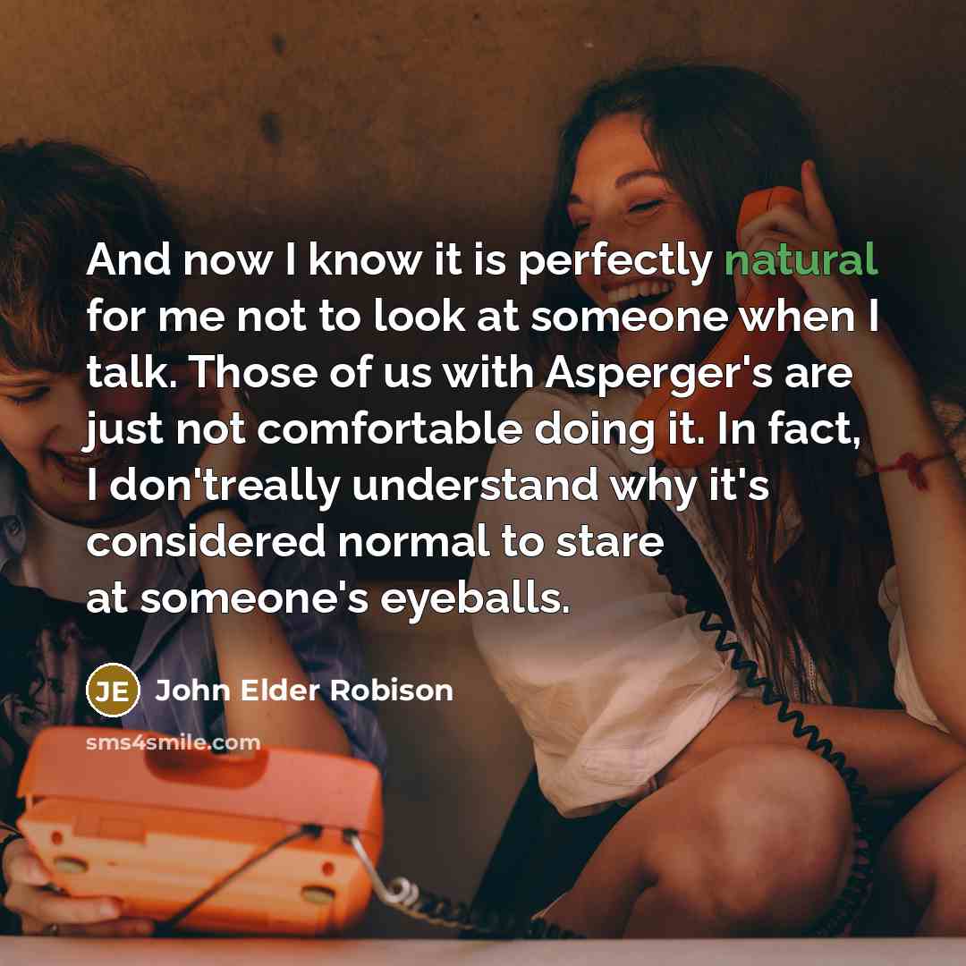 “And now I know it is perfectly natural for me not to look at someone when I talk. Those of us with Asperger's are just not comfortable doing it. In fact, I don'treally understand why it's considered normal to stare at someone's eyeballs.” quote by John Elder Robison