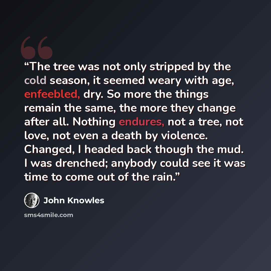 “The tree was not only stripped by the cold season, it seemed weary with age, enfeebled, dry. So more the things remain the same, the more they change after all. Nothing endures, not a tree, not love, not even a death by violence. Changed, I headed back though the mud. I was drenched; anybody could…” quote by John Knowles