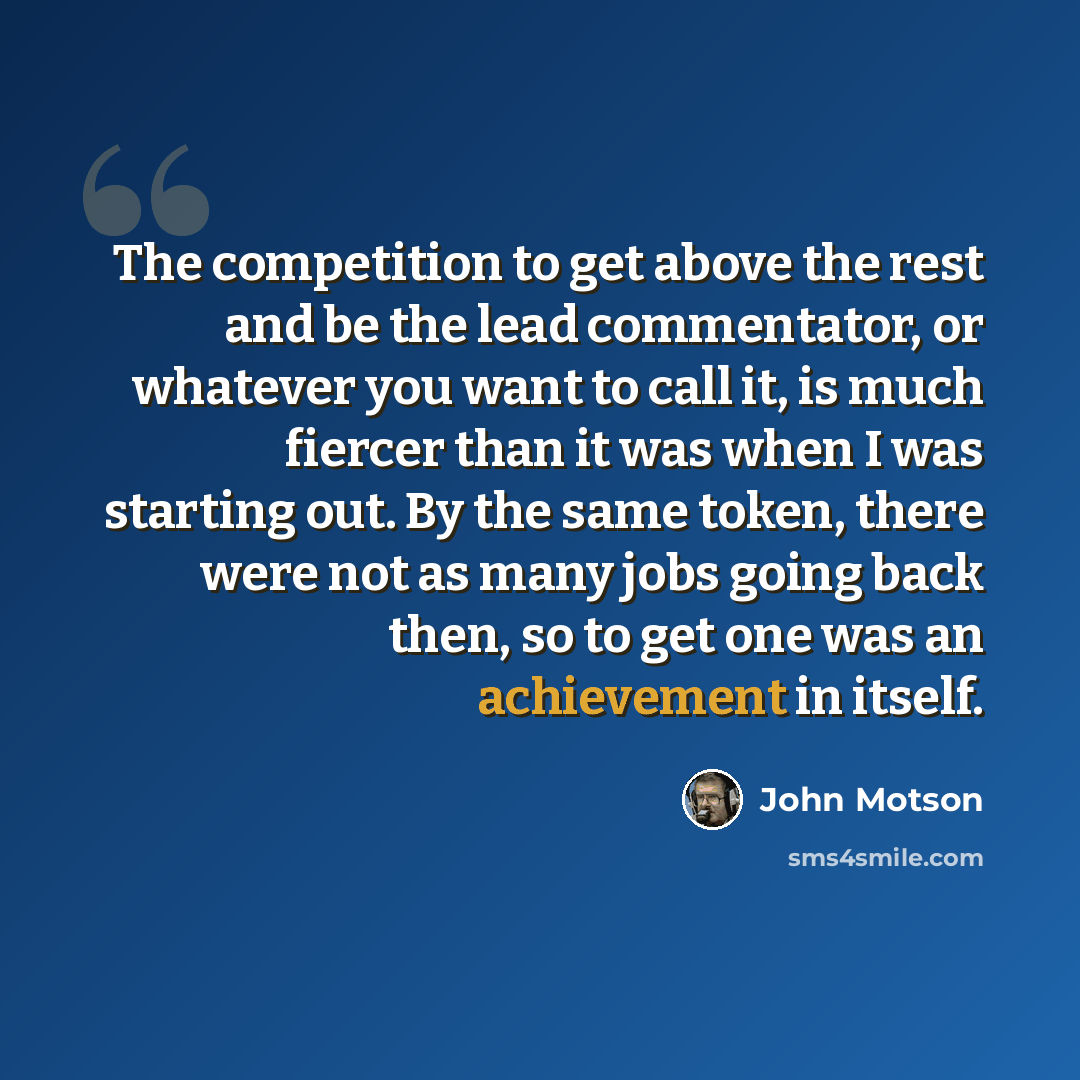 “The competition to get above the rest and be the lead commentator, or whatever you want to call it, is much fiercer than it was when I was starting out. By the same token, there were not as many jobs going back then, so to get one was an achievement in itself.” quote by John Motson