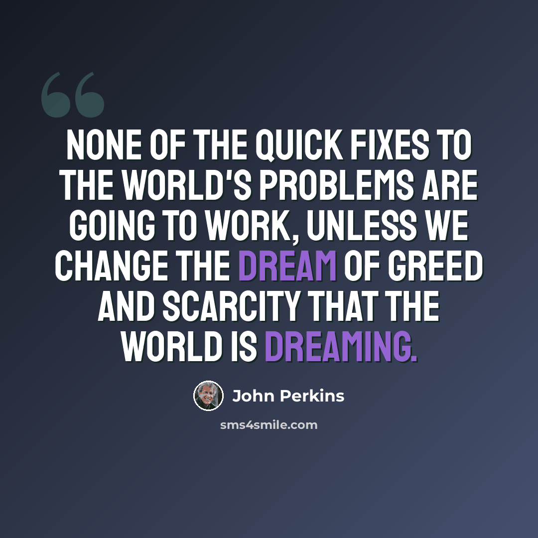 “None of the quick fixes to the world's problems are going to work, unless we change the dream of greed and scarcity that the world is dreaming.” quote by John Perkins