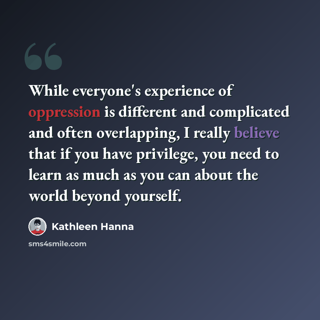 “While everyone's experience of oppression is different and complicated and often overlapping, I really believe that if you have privilege, you need to learn as much as you can about the world beyond yourself.” quote by Kathleen Hanna
