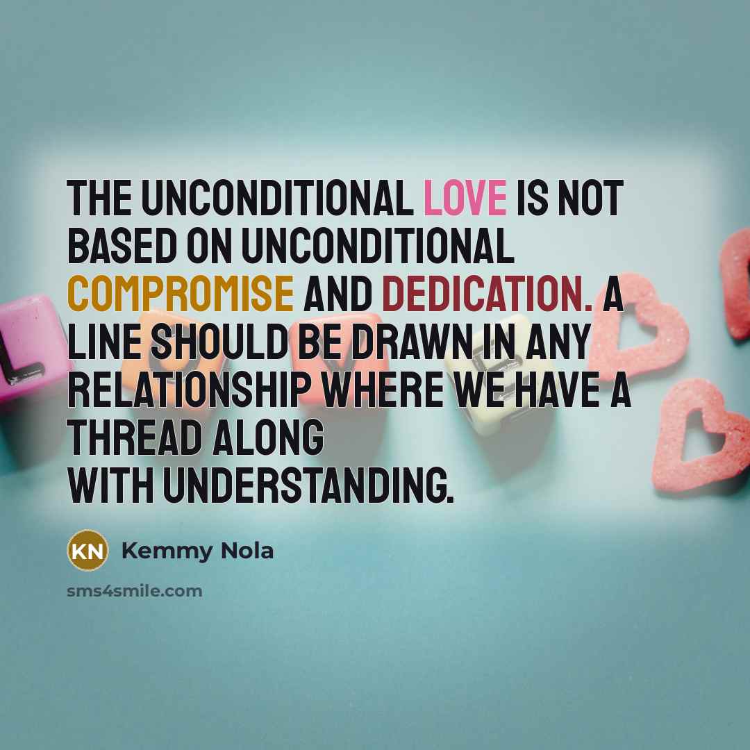 “The unconditional love is not based on unconditional compromise and dedication. A line should be drawn in any relationship where we have a thread along with understanding.” quote by Kemmy Nola
