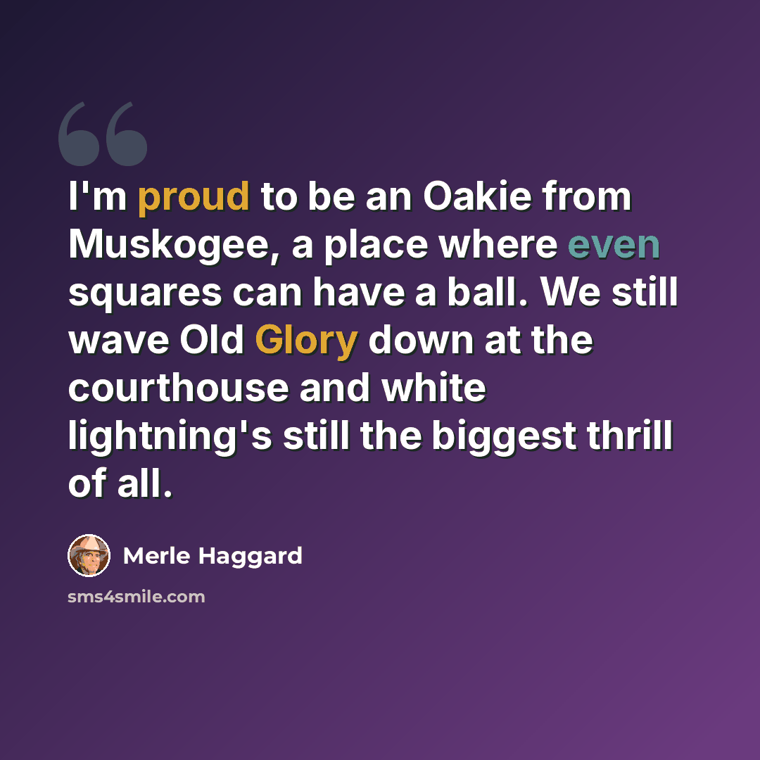 “I'm proud to be an Oakie from Muskogee, a place where even squares can have a ball. We still wave Old Glory down at the courthouse and white lightning's still the biggest thrill of all.” quote by Merle Haggard