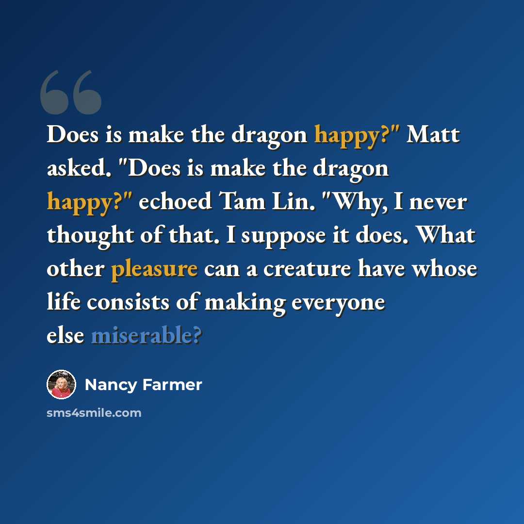 “Does is make the dragon happy?" Matt asked. "Does is make the dragon happy?" echoed Tam Lin. "Why, I never thought of that. I suppose it does. What other pleasure can a creature have whose life consists of making everyone else miserable?” quote by Nancy Farmer