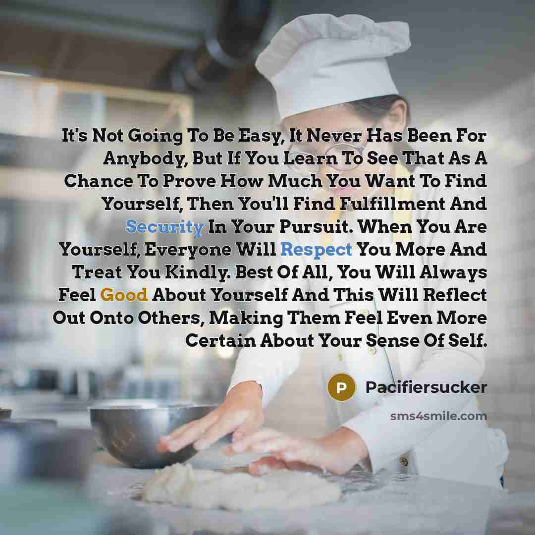 “It's Not Going To Be Easy, It Never Has Been For Anybody, But If You Learn To See That As A Chance To Prove How Much You Want To Find Yourself, Then You'll Find Fulfillment And Security In Your Pursuit. When You Are Yourself, Everyone Will Respect You More And Treat You Kindly. Best Of All, You…” quote by Pacifiersucker