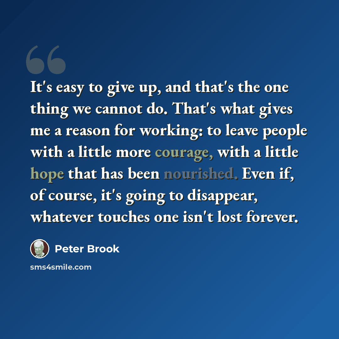 “It's easy to give up, and that's the one thing we cannot do. That's what gives me a reason for working: to leave people with a little more courage, with a little hope that has been nourished. Even if, of course, it's going to disappear, whatever touches one isn't lost forever.” quote by Peter Brook