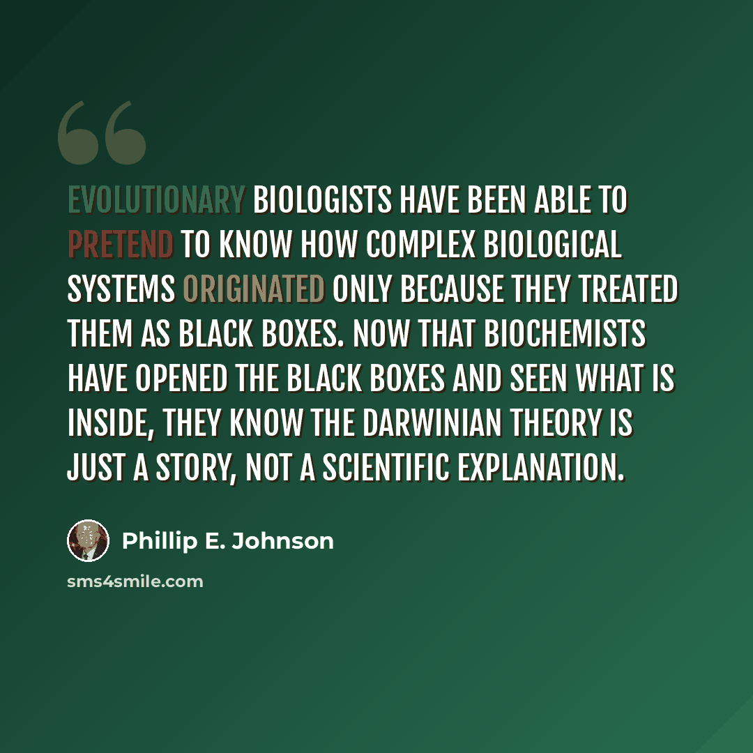 “Evolutionary biologists have been able to pretend to know how complex biological systems originated only because they treated them as black boxes. Now that biochemists have opened the black boxes and seen what is inside, they know the Darwinian theory is just a story, not a scientific explanation.” quote by Phillip E. Johnson