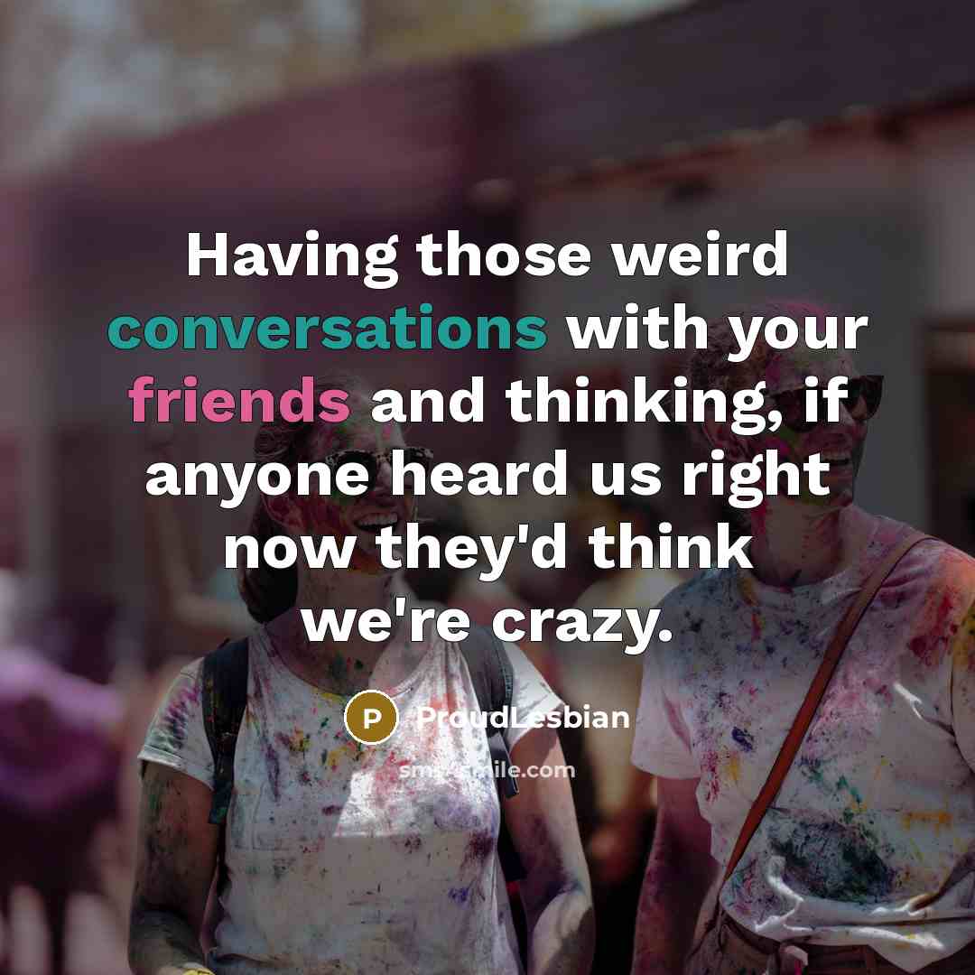 “Having those weird conversations with your friends and thinking, if anyone heard us right now they'd think we're crazy.” quote by ProudLesbian