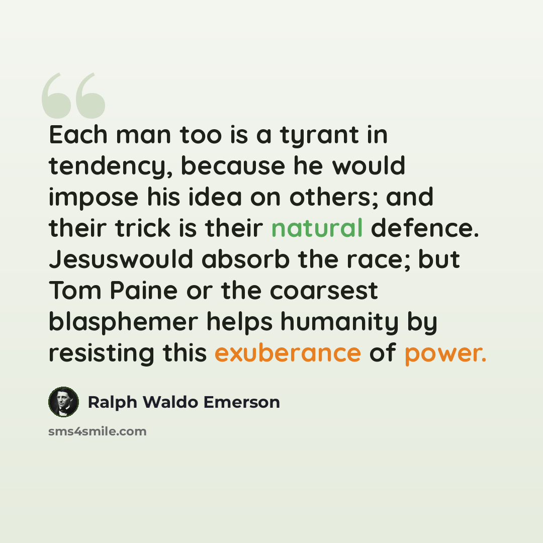 “Each man too is a tyrant in tendency, because he would impose his idea on others; and their trick is their natural defence. Jesuswould absorb the race; but Tom Paine or the coarsest blasphemer helps humanity by resisting this exuberance of power.” quote by Ralph Waldo Emerson