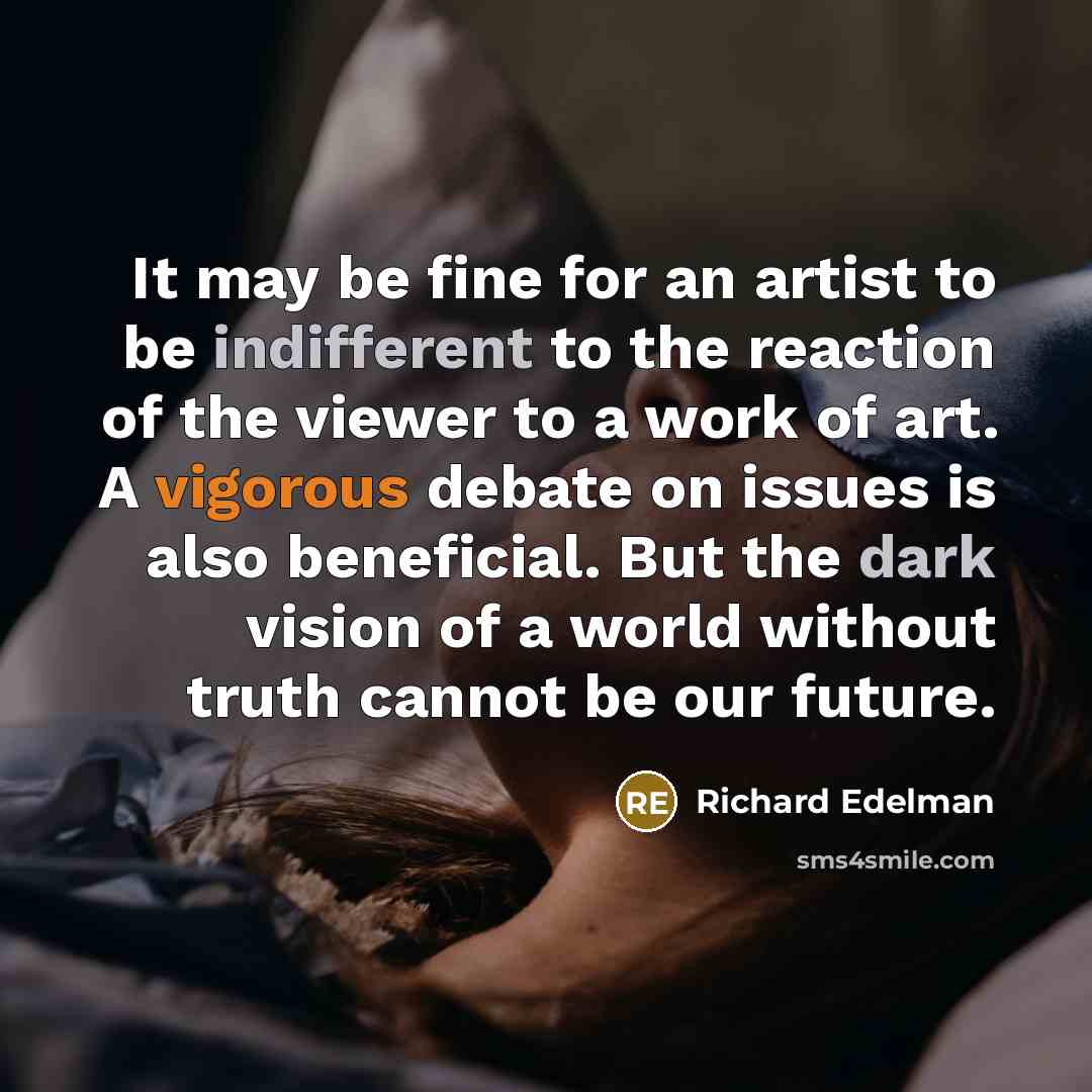 “It may be fine for an artist to be indifferent to the reaction of the viewer to a work of art. A vigorous debate on issues is also beneficial. But the dark vision of a world without truth cannot be our future.” quote by Richard Edelman